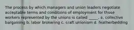 The process by which managers and union leaders negotiate acceptable terms and conditions of employment for those workers represented by the unions is called _____. a. collective bargaining b. labor brokering c. craft unionism d. featherbedding