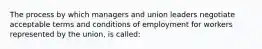 The process by which managers and union leaders negotiate acceptable terms and conditions of employment for workers represented by the union, is called: