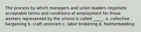 The process by which managers and union leaders negotiate acceptable terms and conditions of employment for those workers represented by the unions is called _____. a. collective bargaining b. craft unionism c. labor brokering d. featherbedding