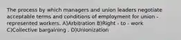 The process by which managers and union leaders negotiate acceptable terms and conditions of employment for union - represented workers. A)Arbitration B)Right - to - work C)Collective bargaining . D)Unionization