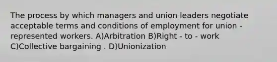 The process by which managers and union leaders negotiate acceptable terms and conditions of employment for union - represented workers. A)Arbitration B)Right - to - work C)Collective bargaining . D)Unionization