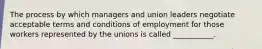 The process by which managers and union leaders negotiate acceptable terms and conditions of employment for those workers represented by the unions is called ___________.