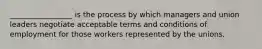 _________________ is the process by which managers and union leaders negotiate acceptable terms and conditions of employment for those workers represented by the unions.