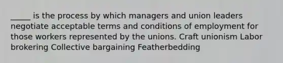 _____ is the process by which managers and union leaders negotiate acceptable terms and conditions of employment for those workers represented by the unions. Craft unionism Labor brokering Collective bargaining Featherbedding