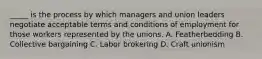 _____ is the process by which managers and union leaders negotiate acceptable terms and conditions of employment for those workers represented by the unions. A. Featherbedding B. Collective bargaining C. Labor brokering D. Craft unionism