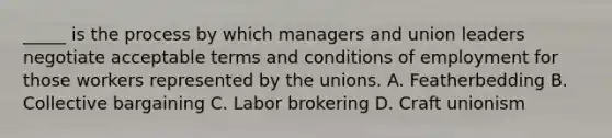 _____ is the process by which managers and union leaders negotiate acceptable terms and conditions of employment for those workers represented by the unions. A. Featherbedding B. Collective bargaining C. Labor brokering D. Craft unionism