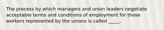 The process by which managers and union leaders negotiate acceptable terms and conditions of employment for those workers represented by the unions is called _____.