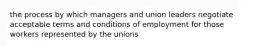 the process by which managers and union leaders negotiate acceptable terms and conditions of employment for those workers represented by the unions