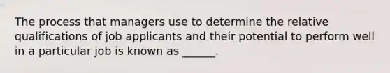 The process that managers use to determine the relative qualifications of job applicants and their potential to perform well in a particular job is known as ______.