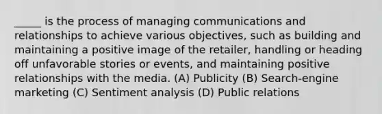 _____ is the process of managing communications and relationships to achieve various objectives, such as building and maintaining a positive image of the retailer, handling or heading off unfavorable stories or events, and maintaining positive relationships with the media. (A) Publicity (B) Search-engine marketing (C) Sentiment analysis (D) Public relations