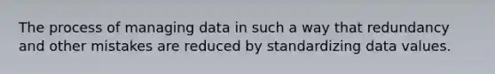 The process of managing data in such a way that redundancy and other mistakes are reduced by standardizing data values.