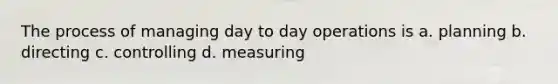 The process of managing day to day operations is a. planning b. directing c. controlling d. measuring