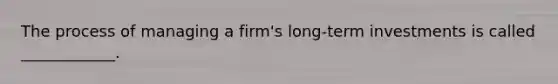 The process of managing a firm's long-term investments is called ____________.