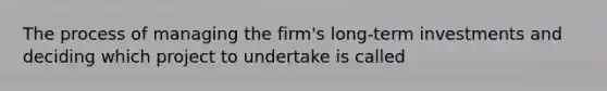 The process of managing the firm's long-term investments and deciding which project to undertake is called