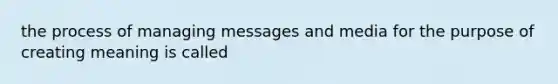 the process of managing messages and media for the purpose of creating meaning is called