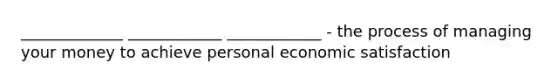 _____________ ____________ ____________ - the process of managing your money to achieve personal economic satisfaction