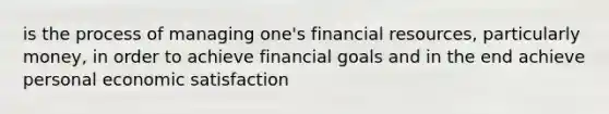 is the process of managing one's financial resources, particularly money, in order to achieve financial goals and in the end achieve personal economic satisfaction