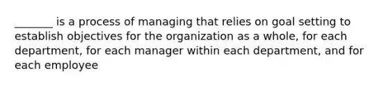 _______ is a process of managing that relies on goal setting to establish objectives for the organization as a whole, for each department, for each manager within each department, and for each employee