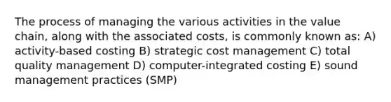 The process of managing the various activities in the value chain, along with the associated costs, is commonly known as: A) activity-based costing B) strategic cost management C) total quality management D) computer-integrated costing E) sound management practices (SMP)