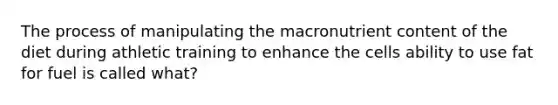 The process of manipulating the macronutrient content of the diet during athletic training to enhance the cells ability to use fat for fuel is called what?