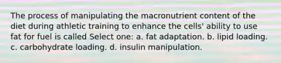 The process of manipulating the macronutrient content of the diet during athletic training to enhance the cells' ability to use fat for fuel is called Select one: a. fat adaptation. b. lipid loading. c. carbohydrate loading. d. insulin manipulation.