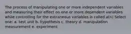 The process of manipulating one or more independent variables and measuring their effect on one or more dependent variables while controlling for the extraneous variables is called a(n) Select one: a. test unit b. hypothesis c. theory d. manipulation measurement e. experiment