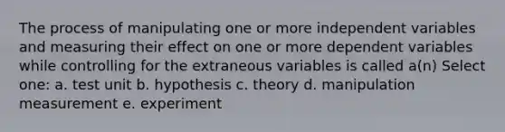 The process of manipulating one or more independent variables and measuring their effect on one or more dependent variables while controlling for the extraneous variables is called a(n) Select one: a. test unit b. hypothesis c. theory d. manipulation measurement e. experiment