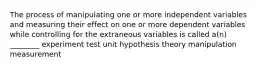 The process of manipulating one or more independent variables and measuring their effect on one or more dependent variables while controlling for the extraneous variables is called a(n) ________ experiment test unit hypothesis theory manipulation measurement