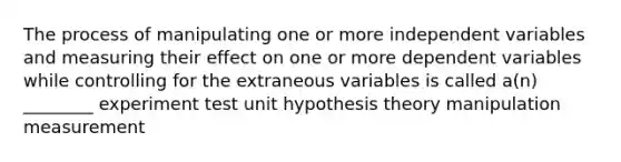 The process of manipulating one or more independent variables and measuring their effect on one or more dependent variables while controlling for the extraneous variables is called a(n) ________ experiment test unit hypothesis theory manipulation measurement