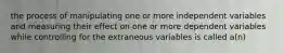 the process of manipulating one or more independent variables and measuring their effect on one or more dependent variables while controlling for the extraneous variables is called a(n)