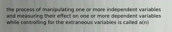 the process of manipulating one or more independent variables and measuring their effect on one or more dependent variables while controlling for the extraneous variables is called a(n)