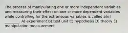 The process of manipulating one or more independent variables and measuring their effect on one or more dependent variables while controlling for the extraneous variables is called a(n) ________. A) experiment B) test unit C) hypothesis D) theory E) manipulation measurement