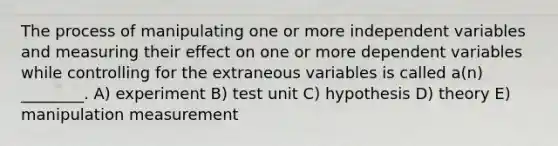 The process of manipulating one or more independent variables and measuring their effect on one or more dependent variables while controlling for the extraneous variables is called a(n) ________. A) experiment B) test unit C) hypothesis D) theory E) manipulation measurement