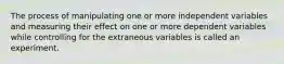 The process of manipulating one or more independent variables and measuring their effect on one or more dependent variables while controlling for the extraneous variables is called an experiment.