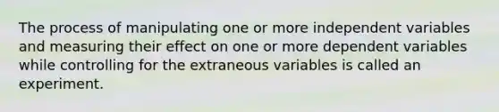 The process of manipulating one or more independent variables and measuring their effect on one or more dependent variables while controlling for the extraneous variables is called an experiment.