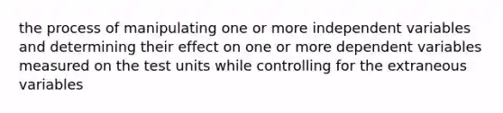 the process of manipulating one or more independent variables and determining their effect on one or more dependent variables measured on the test units while controlling for the extraneous variables