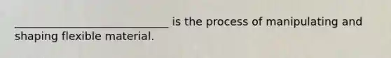 ____________________________ is the process of manipulating and shaping flexible material.