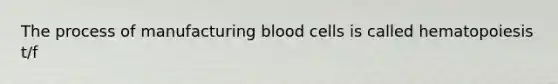 The process of manufacturing blood cells is called hematopoiesis t/f