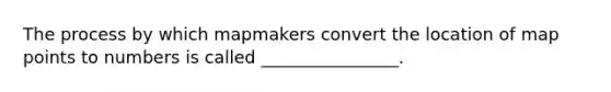 The process by which mapmakers convert the location of map points to numbers is called ________________.