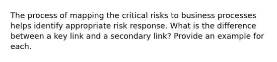 The process of mapping the critical risks to business processes helps identify appropriate risk response. What is the difference between a key link and a secondary link? Provide an example for each.