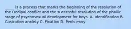 _____ is a process that marks the beginning of the resolution of the Oedipal conflict and the successful resolution of the phallic stage of psychosexual development for boys. A. Identification B. Castration anxiety C. Fixation D. Penis envy