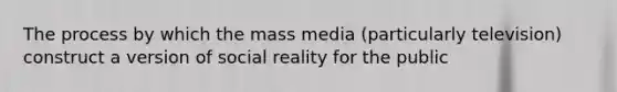 The process by which the mass media (particularly television) construct a version of social reality for the public