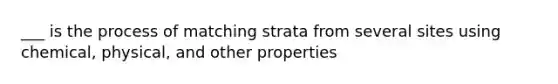 ___ is the process of matching strata from several sites using chemical, physical, and other properties