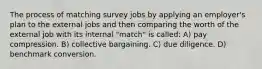 The process of matching survey jobs by applying an employer's plan to the external jobs and then comparing the worth of the external job with its internal "match" is called: A) pay compression. B) collective bargaining. C) due diligence. D) benchmark conversion.