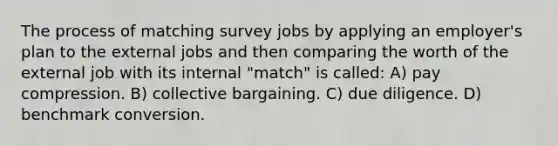 The process of matching survey jobs by applying an employer's plan to the external jobs and then comparing the worth of the external job with its internal "match" is called: A) pay compression. B) collective bargaining. C) due diligence. D) benchmark conversion.