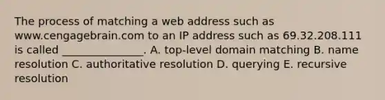 The process of matching a web address such as www.cengagebrain.com to an IP address such as 69.32.208.111 is called _______________. A. top-level domain matching B. name resolution C. authoritative resolution D. querying E. recursive resolution