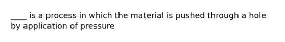 ____ is a process in which the material is pushed through a hole by application of pressure