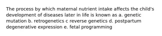 The process by which maternal nutrient intake affects the child's development of diseases later in life is known as a. genetic mutation b. retrogenetics c reverse genetics d. postpartum degenerative expression e. fetal programming