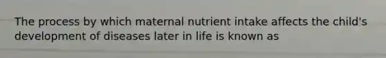 The process by which maternal nutrient intake affects the child's development of diseases later in life is known as