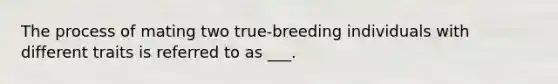 The process of mating two true-breeding individuals with different traits is referred to as ___.